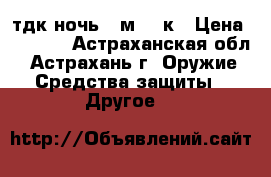 тдк ночь 2 м 12 к › Цена ­ 9 000 - Астраханская обл., Астрахань г. Оружие. Средства защиты » Другое   